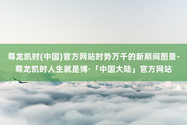 尊龙凯时(中国)官方网站时势万千的新期间图景-尊龙凯时人生就是博·「中国大陆」官方网站
