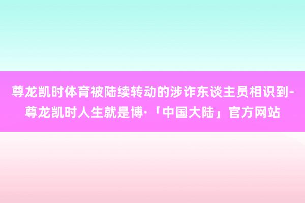 尊龙凯时体育被陆续转动的涉诈东谈主员相识到-尊龙凯时人生就是博·「中国大陆」官方网站