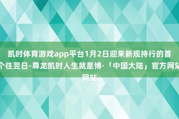 凯时体育游戏app平台1月2日迎来新规持行的首个往翌日-尊龙凯时人生就是博·「中国大陆」官方网站
