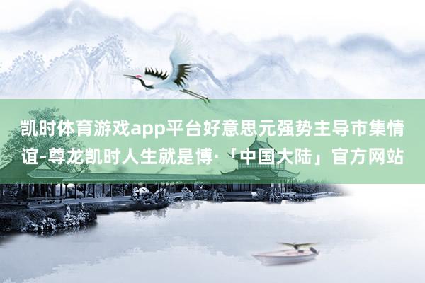 凯时体育游戏app平台　　好意思元强势主导市集情谊-尊龙凯时人生就是博·「中国大陆」官方网站