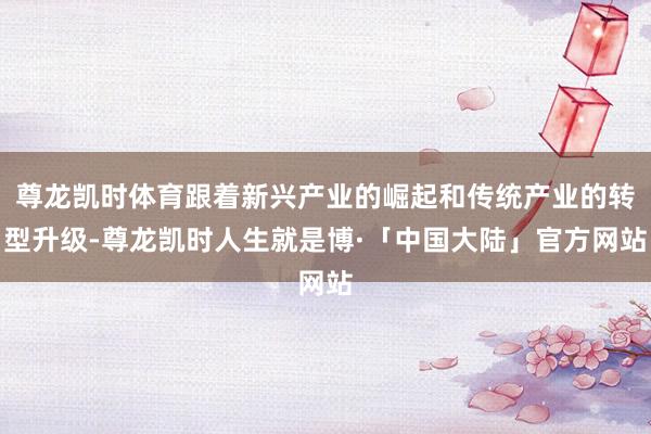 尊龙凯时体育跟着新兴产业的崛起和传统产业的转型升级-尊龙凯时人生就是博·「中国大陆」官方网站