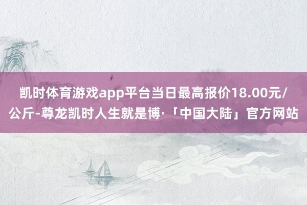 凯时体育游戏app平台当日最高报价18.00元/公斤-尊龙凯时人生就是博·「中国大陆」官方网站