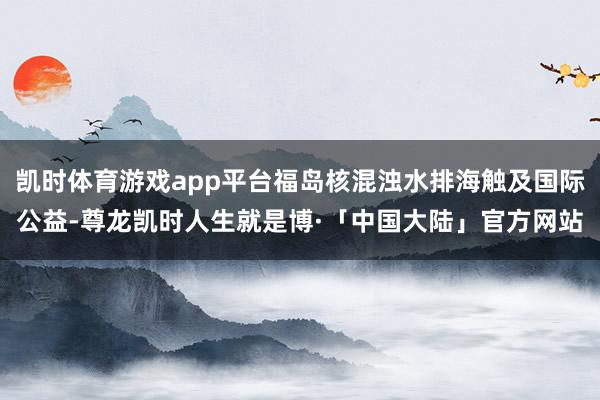 凯时体育游戏app平台福岛核混浊水排海触及国际公益-尊龙凯时人生就是博·「中国大陆」官方网站
