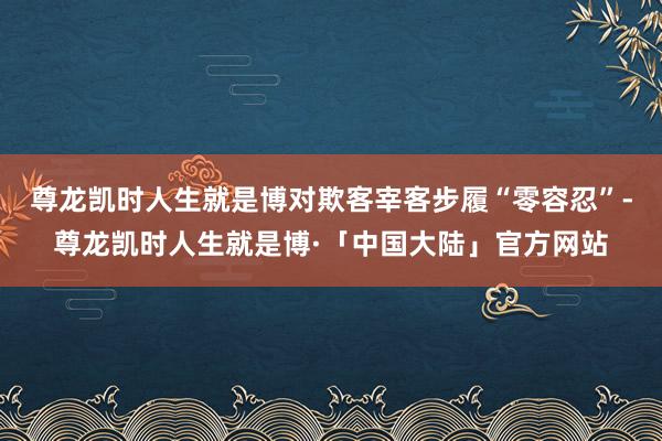 尊龙凯时人生就是博对欺客宰客步履“零容忍”-尊龙凯时人生就是博·「中国大陆」官方网站