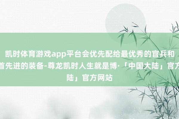 凯时体育游戏app平台会优先配给最优秀的官兵和性能首先进的装备-尊龙凯时人生就是博·「中国大陆」官方网站