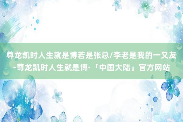 尊龙凯时人生就是博若是张总/李老是我的一又友-尊龙凯时人生就是博·「中国大陆」官方网站