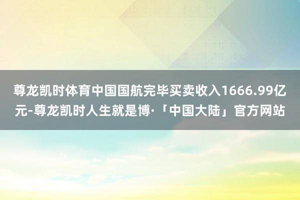尊龙凯时体育中国国航完毕买卖收入1666.99亿元-尊龙凯时人生就是博·「中国大陆」官方网站