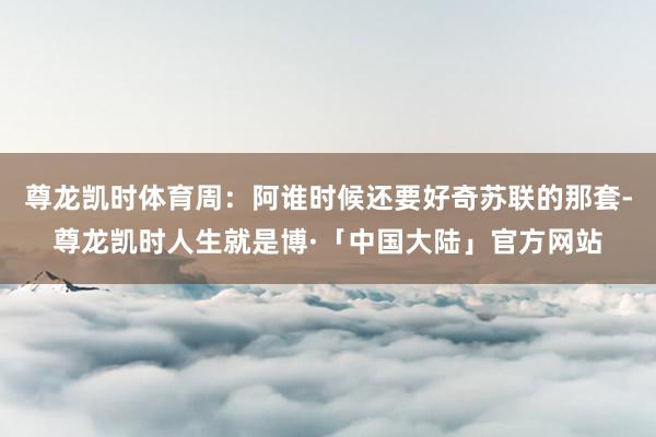 尊龙凯时体育周：阿谁时候还要好奇苏联的那套-尊龙凯时人生就是博·「中国大陆」官方网站