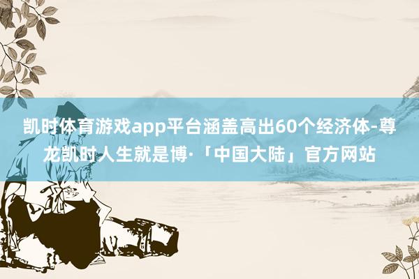 凯时体育游戏app平台涵盖高出60个经济体-尊龙凯时人生就是博·「中国大陆」官方网站