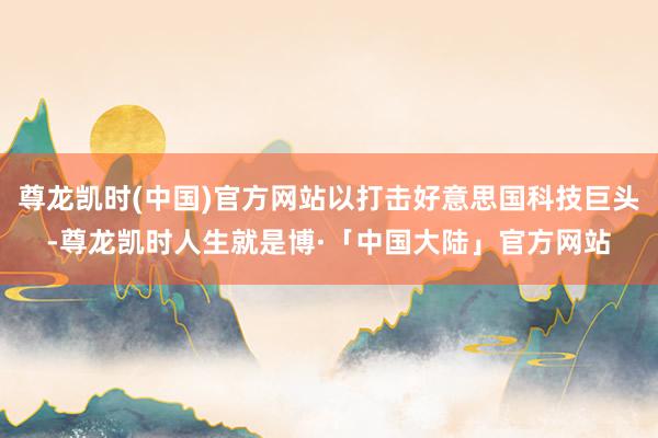 尊龙凯时(中国)官方网站以打击好意思国科技巨头-尊龙凯时人生就是博·「中国大陆」官方网站