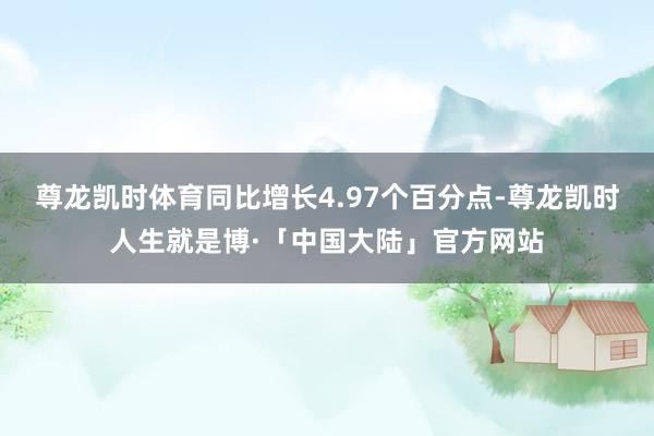 尊龙凯时体育同比增长4.97个百分点-尊龙凯时人生就是博·「中国大陆」官方网站