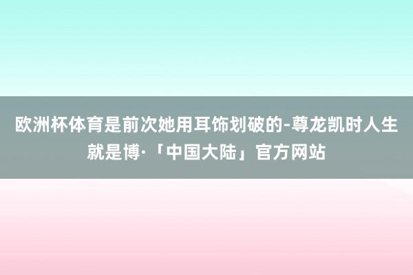 欧洲杯体育是前次她用耳饰划破的-尊龙凯时人生就是博·「中国大陆」官方网站