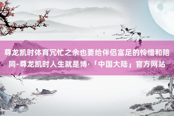 尊龙凯时体育冗忙之余也要给伴侣富足的怜惜和陪同-尊龙凯时人生就是博·「中国大陆」官方网站