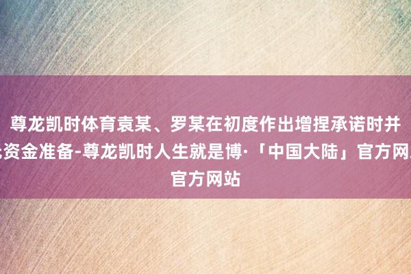 尊龙凯时体育袁某、罗某在初度作出增捏承诺时并无资金准备-尊龙凯时人生就是博·「中国大陆」官方网站