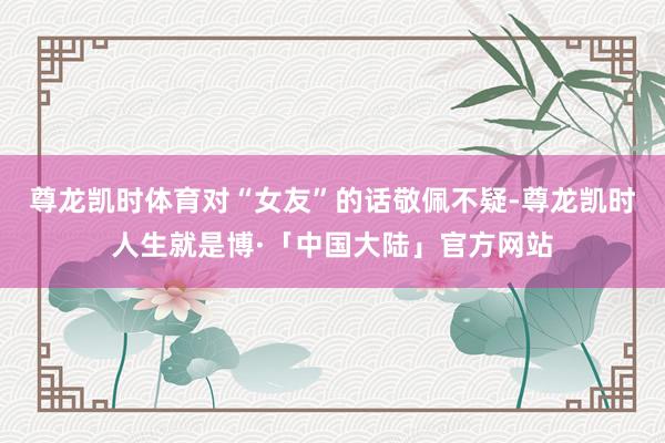 尊龙凯时体育对“女友”的话敬佩不疑-尊龙凯时人生就是博·「中国大陆」官方网站