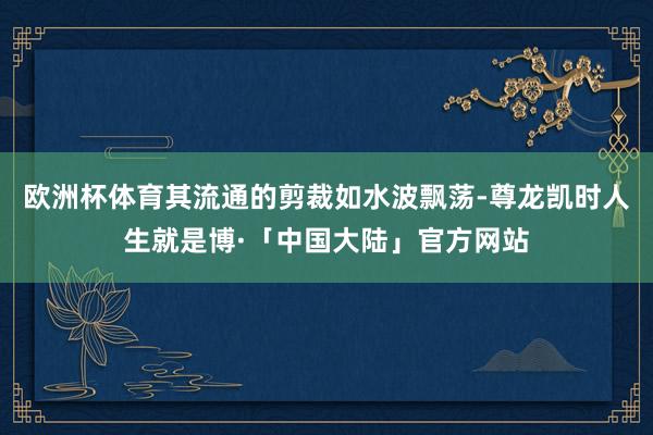 欧洲杯体育其流通的剪裁如水波飘荡-尊龙凯时人生就是博·「中国大陆」官方网站