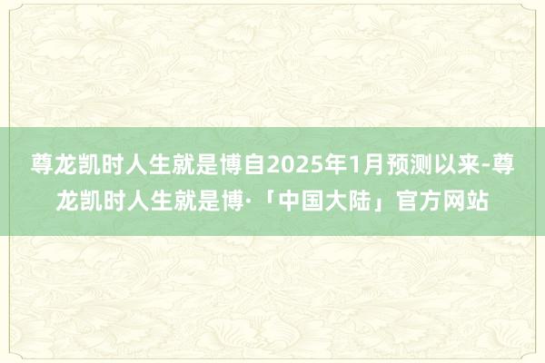 尊龙凯时人生就是博自2025年1月预测以来-尊龙凯时人生就是博·「中国大陆」官方网站
