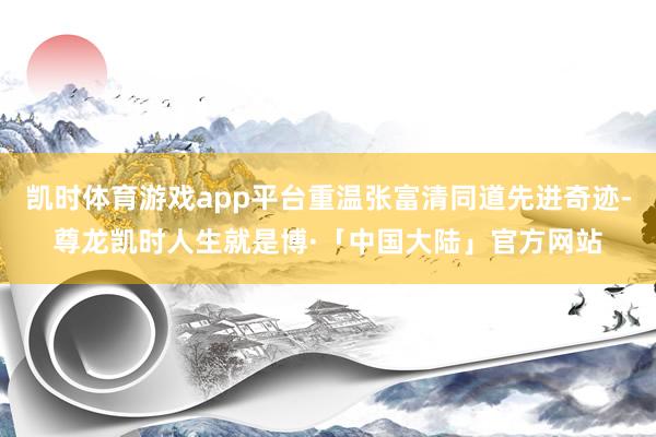 凯时体育游戏app平台重温张富清同道先进奇迹-尊龙凯时人生就是博·「中国大陆」官方网站