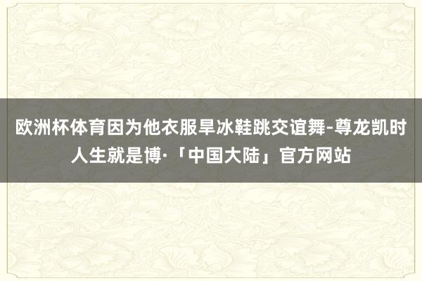 欧洲杯体育因为他衣服旱冰鞋跳交谊舞-尊龙凯时人生就是博·「中国大陆」官方网站