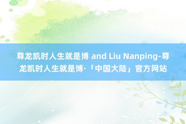 尊龙凯时人生就是博 and Liu Nanping-尊龙凯时人生就是博·「中国大陆」官方网站