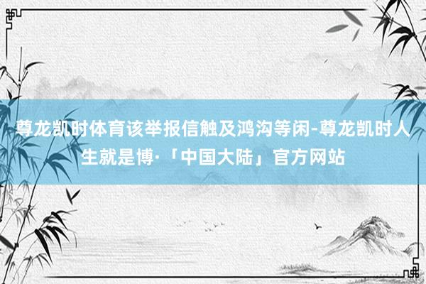 尊龙凯时体育该举报信触及鸿沟等闲-尊龙凯时人生就是博·「中国大陆」官方网站