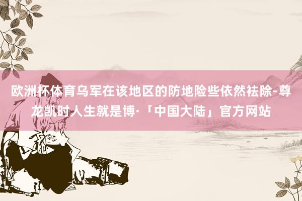 欧洲杯体育乌军在该地区的防地险些依然袪除-尊龙凯时人生就是博·「中国大陆」官方网站