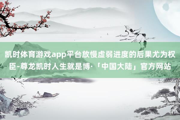 凯时体育游戏app平台放慢虚弱进度的后果尤为权臣-尊龙凯时人生就是博·「中国大陆」官方网站