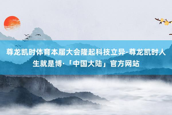 尊龙凯时体育本届大会隆起科技立异-尊龙凯时人生就是博·「中国大陆」官方网站