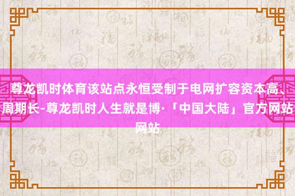 尊龙凯时体育该站点永恒受制于电网扩容资本高、周期长-尊龙凯时人生就是博·「中国大陆」官方网站