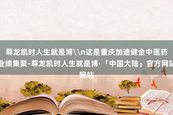 尊龙凯时人生就是博\n这是重庆加速健全中医药业绩集聚-尊龙凯时人生就是博·「中国大陆」官方网站