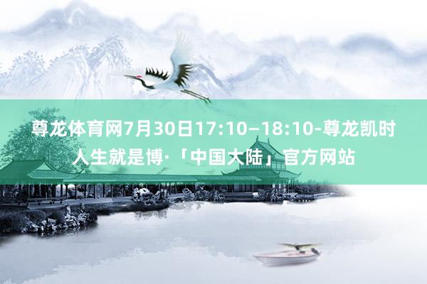 尊龙体育网7月30日17:10—18:10-尊龙凯时人生就是博·「中国大陆」官方网站