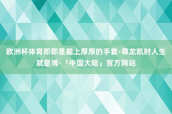 欧洲杯体育即即是戴上厚厚的手套-尊龙凯时人生就是博·「中国大陆」官方网站
