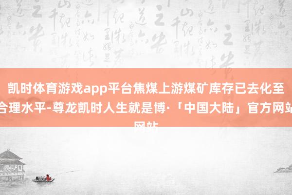 凯时体育游戏app平台焦煤上游煤矿库存已去化至合理水平-尊龙凯时人生就是博·「中国大陆」官方网站