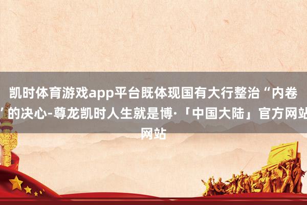 凯时体育游戏app平台既体现国有大行整治“内卷”的决心-尊龙凯时人生就是博·「中国大陆」官方网站