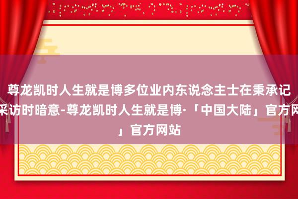 尊龙凯时人生就是博多位业内东说念主士在秉承记者采访时暗意-尊龙凯时人生就是博·「中国大陆」官方网站