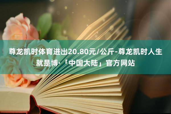 尊龙凯时体育进出20.80元/公斤-尊龙凯时人生就是博·「中国大陆」官方网站