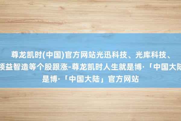 尊龙凯时(中国)官方网站光迅科技、光库科技、聚光科技、领益智造等个股跟涨-尊龙凯时人生就是博·「中国大陆」官方网站