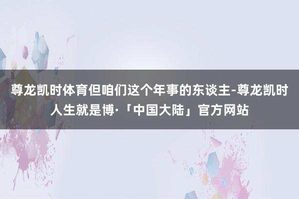 尊龙凯时体育但咱们这个年事的东谈主-尊龙凯时人生就是博·「中国大陆」官方网站