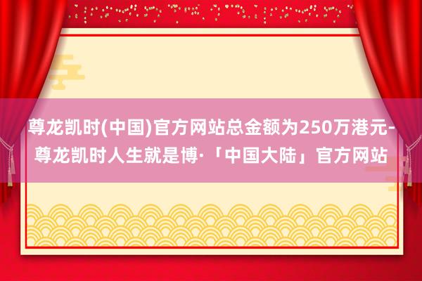尊龙凯时(中国)官方网站总金额为250万港元-尊龙凯时人生就是博·「中国大陆」官方网站