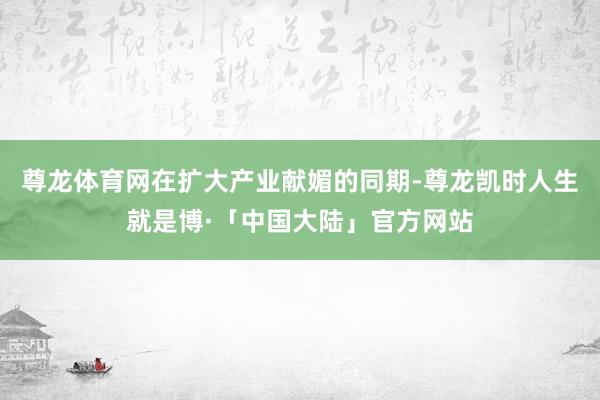 尊龙体育网在扩大产业献媚的同期-尊龙凯时人生就是博·「中国大陆」官方网站