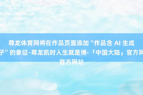 尊龙体育网将在作品页面添加“作品含 AI 生成骨子”的象征-尊龙凯时人生就是博·「中国大陆」官方网站