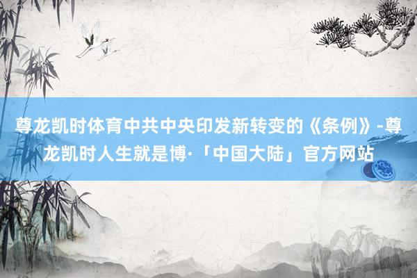 尊龙凯时体育中共中央印发新转变的《条例》-尊龙凯时人生就是博·「中国大陆」官方网站