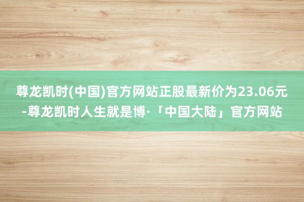 尊龙凯时(中国)官方网站正股最新价为23.06元-尊龙凯时人生就是博·「中国大陆」官方网站