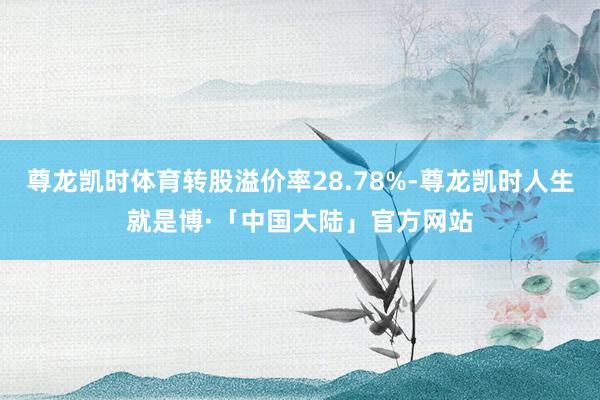 尊龙凯时体育转股溢价率28.78%-尊龙凯时人生就是博·「中国大陆」官方网站