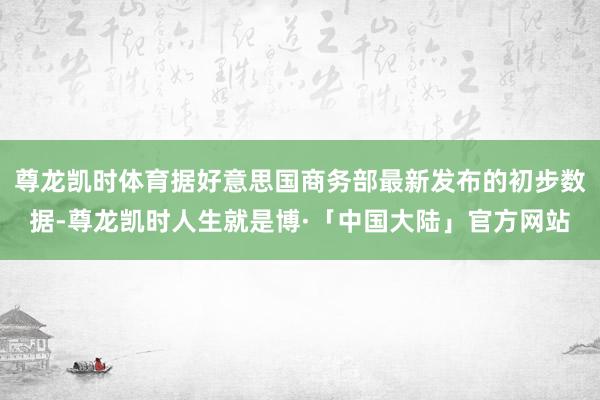 尊龙凯时体育据好意思国商务部最新发布的初步数据-尊龙凯时人生就是博·「中国大陆」官方网站