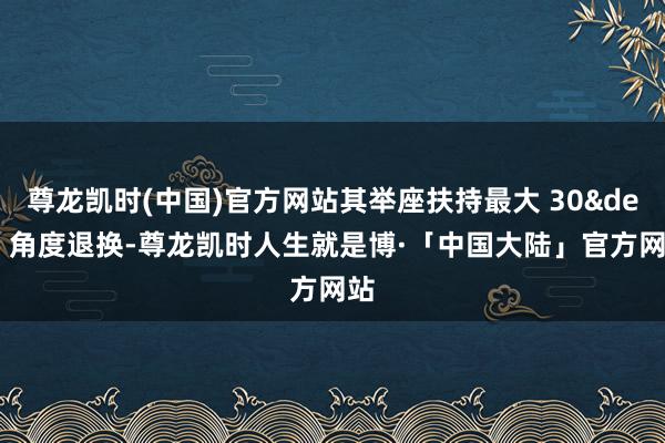 尊龙凯时(中国)官方网站其举座扶持最大 30&deg; 角度退换-尊龙凯时人生就是博·「中国大陆」官方网站