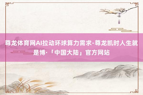 尊龙体育网AI拉动环球算力需求-尊龙凯时人生就是博·「中国大陆」官方网站