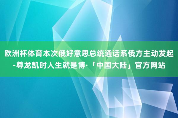 欧洲杯体育本次俄好意思总统通话系俄方主动发起-尊龙凯时人生就是博·「中国大陆」官方网站