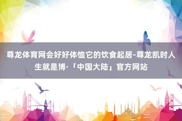 尊龙体育网会好好体恤它的饮食起居-尊龙凯时人生就是博·「中国大陆」官方网站