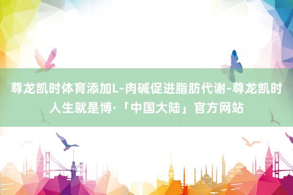 尊龙凯时体育添加L-肉碱促进脂肪代谢-尊龙凯时人生就是博·「中国大陆」官方网站